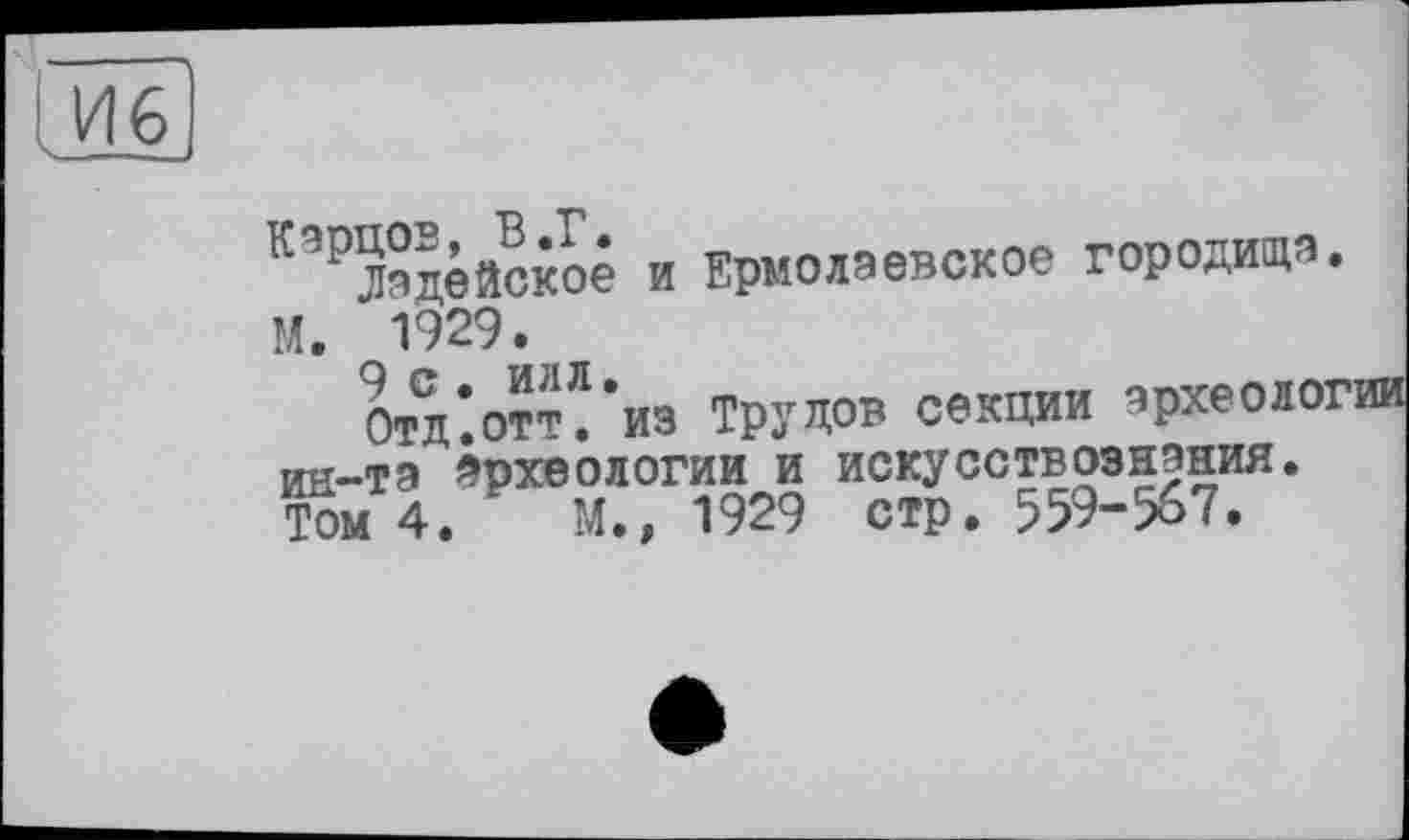 ﻿Йб)
Карцев, В.Г.
Ладейское и Ермолаевское городища М. 1929.
9 с • илл.
Отд.отт. из Трудов секции зрхеоло ин-та археологии и искусствознания. Том 4.	М.» 1929 стр. 559-567.